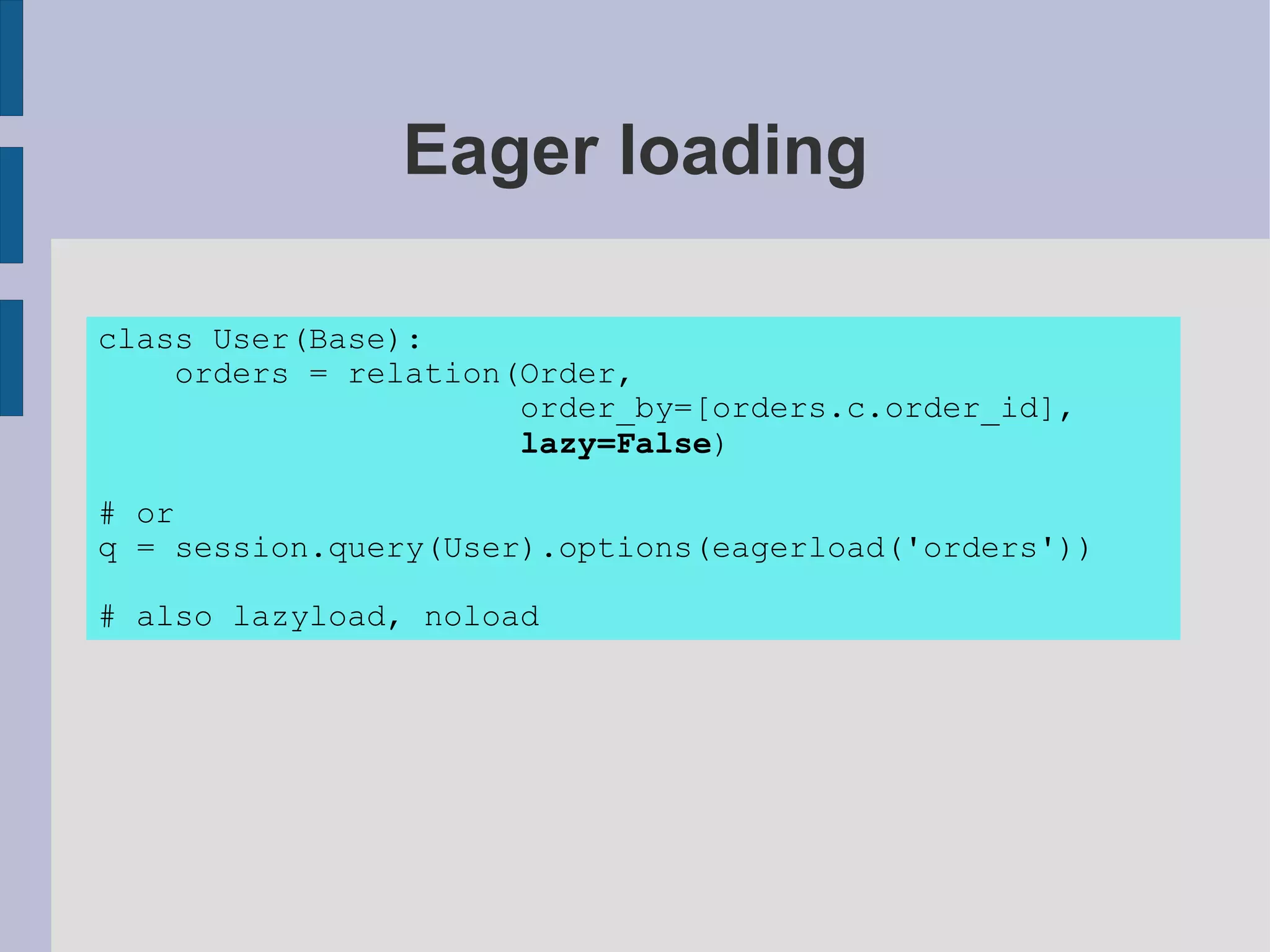 Eager loading

class User(Base):
    orders = relation(Order,
                      order_by=[orders.c.order_id],
                      lazy=False)

# or
q = session.query(User).options(eagerload('orders'))

# also lazyload, noload
 