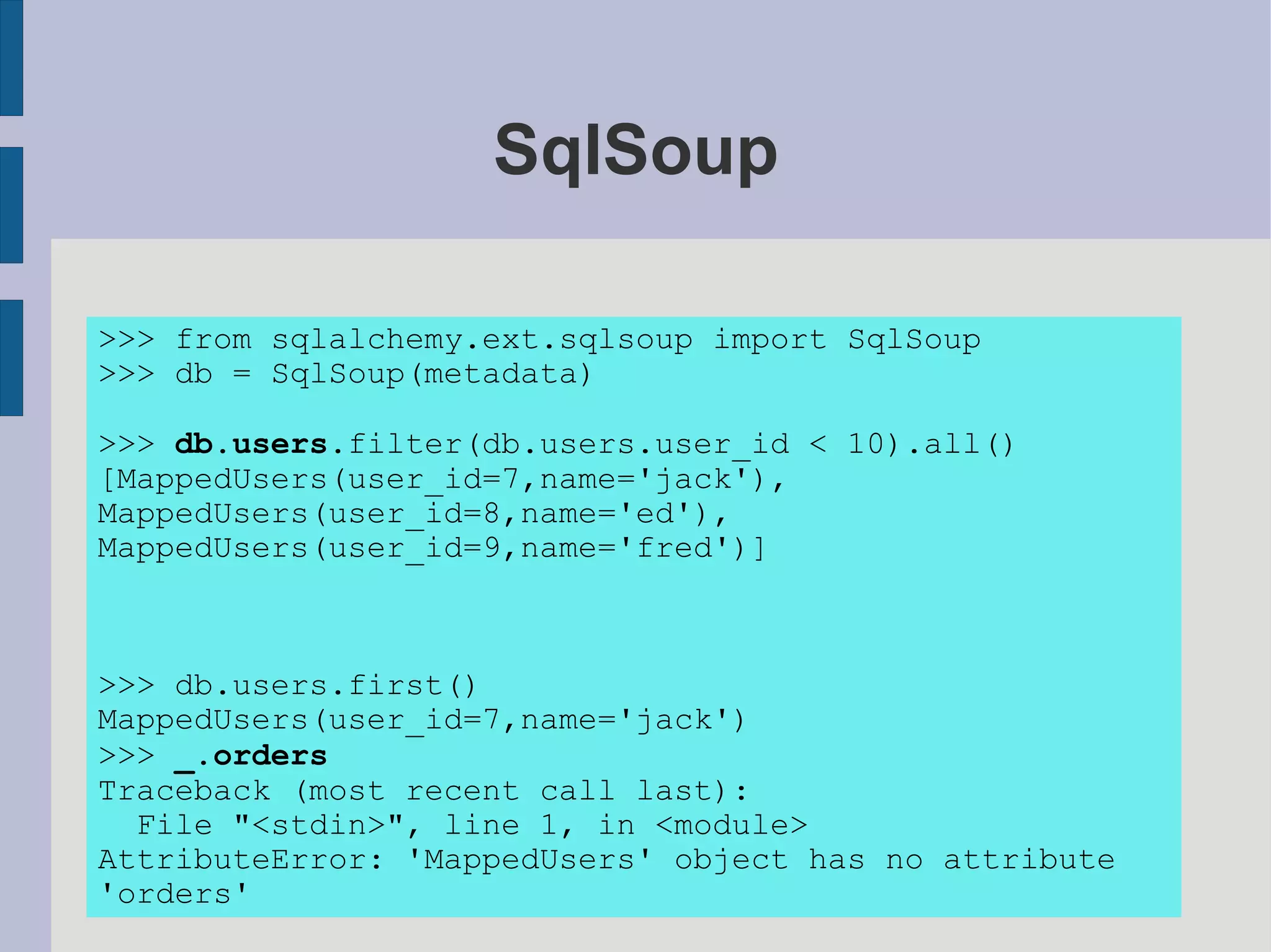 SqlSoup

>>> from sqlalchemy.ext.sqlsoup import SqlSoup
>>> db = SqlSoup(metadata)

>>> db.users.filter(db.users.user_id < 10).all()
[MappedUsers(user_id=7,name='jack'),
MappedUsers(user_id=8,name='ed'),
MappedUsers(user_id=9,name='fred')]



>>> db.users.first()
MappedUsers(user_id=7,name='jack')
>>> _.orders
Traceback (most recent call last):
  File "<stdin>", line 1, in <module>
AttributeError: 'MappedUsers' object has no attribute
'orders'
 