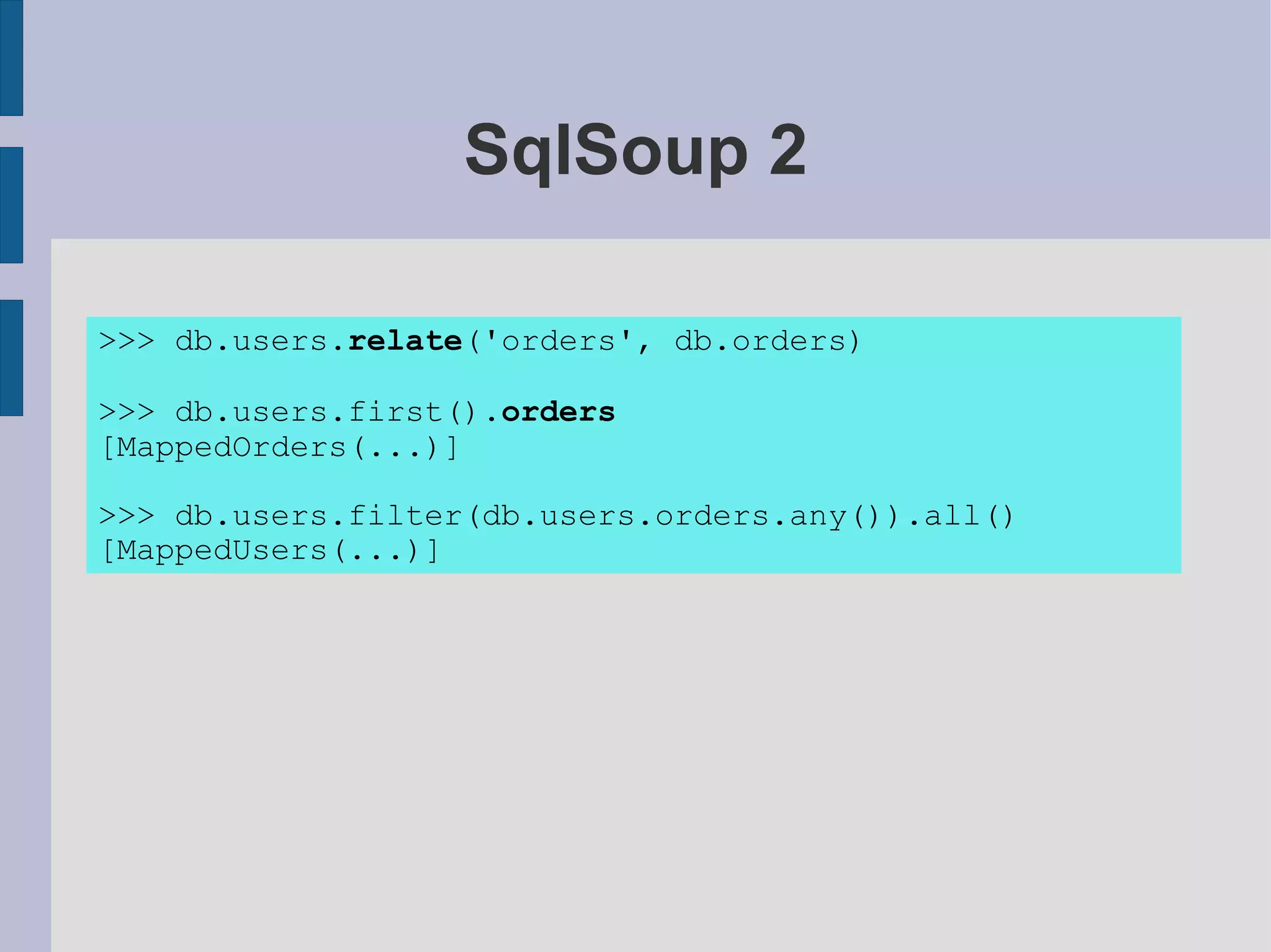 SqlSoup 2

>>> db.users.relate('orders', db.orders)

>>> db.users.first().orders
[MappedOrders(...)]

>>> db.users.filter(db.users.orders.any()).all()
[MappedUsers(...)]
 