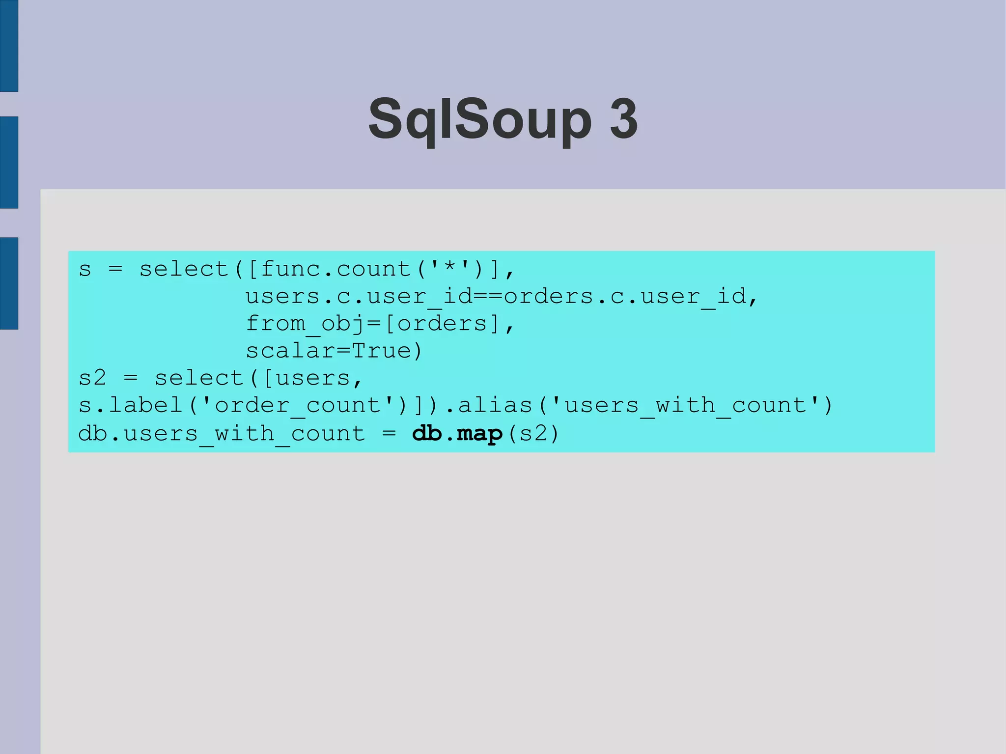 SqlSoup 3

s = select([func.count('*')],
           users.c.user_id==orders.c.user_id,
           from_obj=[orders],
           scalar=True)
s2 = select([users,
s.label('order_count')]).alias('users_with_count')
db.users_with_count = db.map(s2)
 