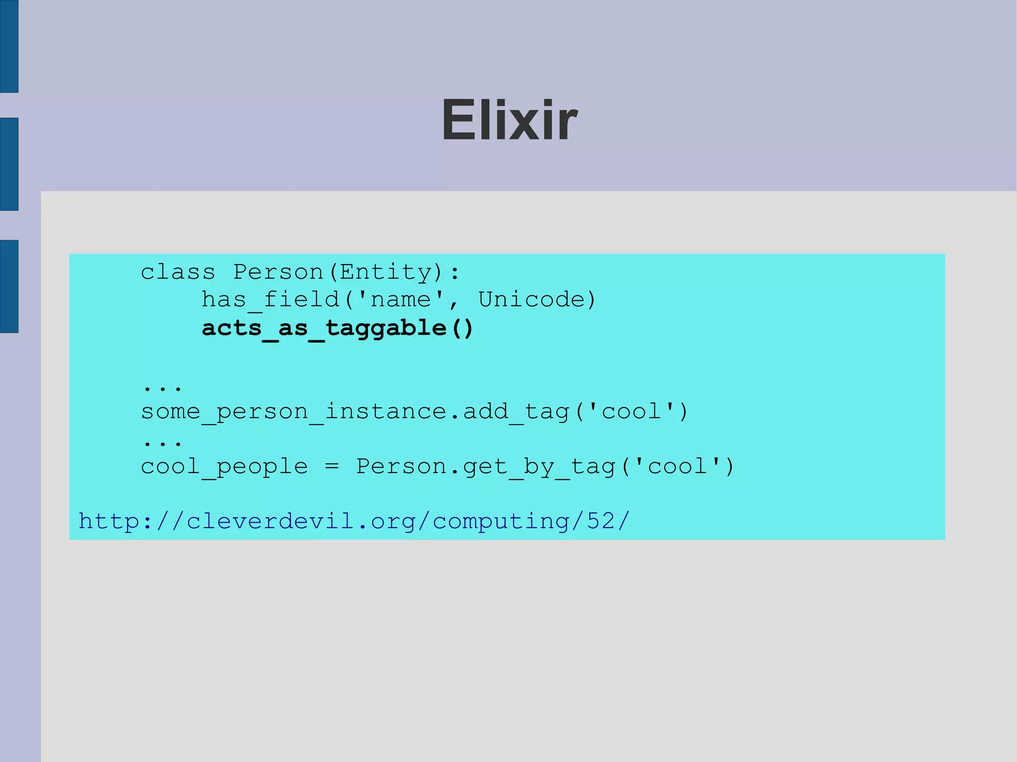 Elixir

   class Person(Entity):
       has_field('name', Unicode)
       acts_as_taggable()

   ...
   some_person_instance.add_tag('cool')
   ...
   cool_people = Person.get_by_tag('cool')

http://cleverdevil.org/computing/52/
 