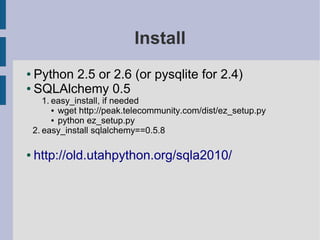 Install
● Python 2.5 or 2.6 (or pysqlite for 2.4)
● SQLAlchemy 0.5

       1. easy_install, if needed
          ● wget http://peak.telecommunity.com/dist/ez_setup.py

          ● python ez_setup.py

    2. easy_install sqlalchemy==0.5.8

●   http://old.utahpython.org/sqla2010/
 