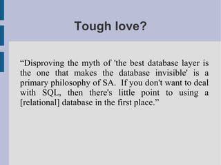 Tough love?

“Disproving the myth of 'the best database layer is
the one that makes the database invisible' is a
primary philosophy of SA. If you don't want to deal
with SQL, then there's little point to using a
[relational] database in the first place.”
 