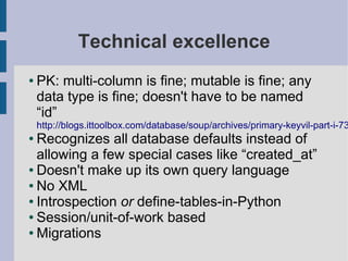 Technical excellence
●   PK: multi-column is fine; mutable is fine; any
    data type is fine; doesn't have to be named
    “id”
    http://blogs.ittoolbox.com/database/soup/archives/primary-keyvil-part-i-73
● Recognizes all database defaults instead of
  allowing a few special cases like “created_at”
● Doesn't make up its own query language

● No XML

● Introspection or define-tables-in-Python

● Session/unit-of-work based

● Migrations
 