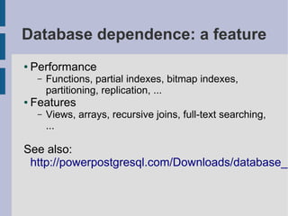 Database dependence: a feature
●   Performance
     –   Functions, partial indexes, bitmap indexes,
         partitioning, replication, ...
●   Features
     –   Views, arrays, recursive joins, full-text searching,
         ...

See also:
 http://powerpostgresql.com/Downloads/database_d
 
