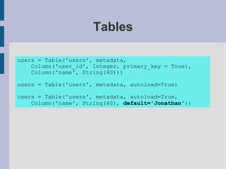 Tables

users = Table('users', metadata,
    Column('user_id', Integer, primary_key = True),
    Column('name', String(40)))

users = Table('users', metadata, autoload=True)

users = Table('users', metadata, autoload=True,
    Column('name', String(40), default='Jonathan'))
 