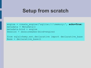 Setup from scratch

engine = create_engine('sqlite:///:memory:', echo=True)
metadata = MetaData()
metadata.bind = engine
Session = sessionmaker(bind=engine)

from sqlalchemy.ext.declarative import declarative_base
Base = declarative_base()
 
