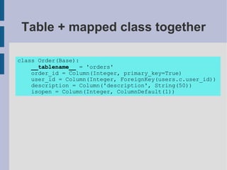 Table + mapped class together

class Order(Base):
    __tablename__ = 'orders'
    order_id = Column(Integer, primary_key=True)
    user_id = Column(Integer, ForeignKey(users.c.user_id))
    description = Column('description', String(50))
    isopen = Column(Integer, ColumnDefault(1))
 