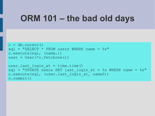 ORM 101 – the bad old days

c = db.cursor()
sql = "SELECT * FROM users WHERE name = %s"
c.execute(sql, (name,))
user = User(*c.fetchone())

user.last_login_at = time.time()
sql = "UPDATE users SET last_login_at = %s WHERE name = %s"
c.execute(sql, (user.last_login_at, name0))
c.commit()
 