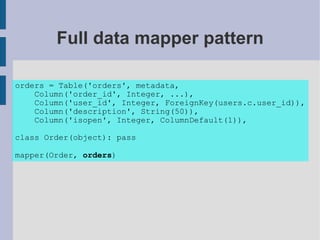 Full data mapper pattern

orders = Table('orders', metadata,
    Column('order_id', Integer, ...),
    Column('user_id', Integer, ForeignKey(users.c.user_id)),
    Column('description', String(50)),
    Column('isopen', Integer, ColumnDefault(1)),

class Order(object): pass

mapper(Order, orders)
 