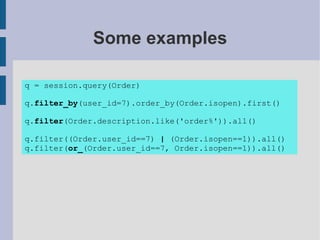 Some examples

q = session.query(Order)

q.filter_by(user_id=7).order_by(Order.isopen).first()

q.filter(Order.description.like('order%')).all()

q.filter((Order.user_id==7) | (Order.isopen==1)).all()
q.filter(or_(Order.user_id==7, Order.isopen==1)).all()
 