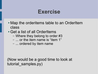 Exercise
● Map the orderitems table to an OrderItem
  class
● Get a list of all OrderItems

    –   Where they belong to order #3
    –   ... or the item name is “item 1”
    –   ... ordered by item name



(Now would be a good time to look at
tutorial_samples.py)
 