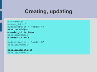 Creating, updating
o = Order()
o.user_id = 7
o.description = 'order 6'
session.add(o)
o.order_id is None
session.commit()
o.order_id == 6
o.description = 'order B'
session.commit()

session.delete(o)
session.commit()
 