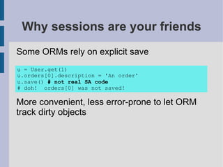 Why sessions are your friends
Some ORMs rely on explicit save
u = User.get(1)
u.orders[0].description = 'An order'
u.save() # not real SA code
# doh! orders[0] was not saved!

More convenient, less error-prone to let ORM
track dirty objects
 