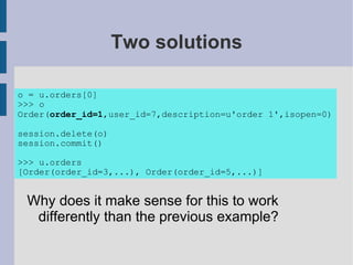 Two solutions

o = u.orders[0]
>>> o
Order(order_id=1,user_id=7,description=u'order 1',isopen=0)

session.delete(o)
session.commit()

>>> u.orders
[Order(order_id=3,...), Order(order_id=5,...)]


 Why does it make sense for this to work
  differently than the previous example?
 