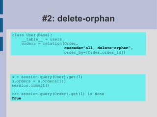 #2: delete-orphan
class User(Base):
    __table__ = users
    orders = relation(Order,
                      cascade="all, delete-orphan",
                      order_by=[Order.order_id])




u = session.query(User).get(7)
u.orders = u.orders[1:]
session.commit()

>>> session.query(Order).get(1) is None
True
 