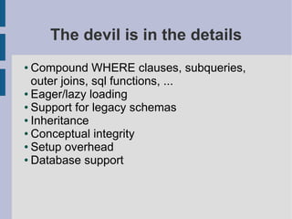 The devil is in the details
● Compound WHERE clauses, subqueries,
  outer joins, sql functions, ...
● Eager/lazy loading

● Support for legacy schemas

● Inheritance

● Conceptual integrity

● Setup overhead

● Database support
 
