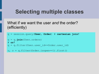 Selecting multiple classes
What if we want the user and the order?
(efficiently)
q = session.query(User, Order) # cartesian join!

q = q.join(User.orders)
# or!
q = q.filter(User.user_id==Order.user_id)

u, o = q.filter(Order.isopen==1).first()
 