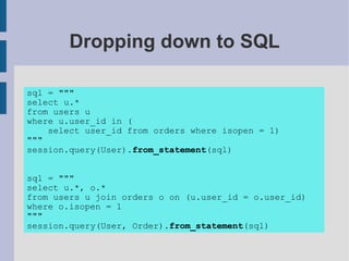 Dropping down to SQL

sql = """
select u.*
from users u
where u.user_id in (
    select user_id from orders where isopen = 1)
"""
session.query(User).from_statement(sql)


sql = """
select u.*, o.*
from users u join orders o on (u.user_id = o.user_id)
where o.isopen = 1
"""
session.query(User, Order).from_statement(sql)
 