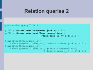 Relation queries 2

q = session.query(Order)

q.filter(Order.user.has(name='jack')).all()
q.filter(Order.user.has((User.name=='jack')
                        | (User.user_id >= 9))).all()

# q.filter(Order.user_id==
    select([users.c.user_id], users.c.name=='jack')).all()
# q.filter(Order.user_id==
    select([users.c.user_id], (users.c.name=='jack')
                            | (users.c.user_id >= 9))).all()
 