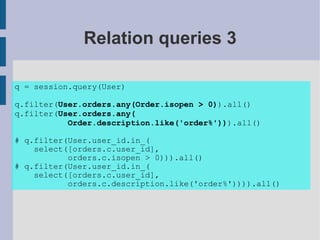 Relation queries 3

q = session.query(User)

q.filter(User.orders.any(Order.isopen > 0)).all()
q.filter(User.orders.any(
           Order.description.like('order%'))).all()

# q.filter(User.user_id.in_(
    select([orders.c.user_id],
           orders.c.isopen > 0))).all()
# q.filter(User.user_id.in_(
    select([orders.c.user_id],
           orders.c.description.like('order%')))).all()
 