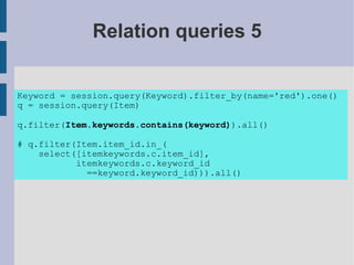 Relation queries 5


Keyword = session.query(Keyword).filter_by(name='red').one()
q = session.query(Item)

q.filter(Item.keywords.contains(keyword)).all()

# q.filter(Item.item_id.in_(
    select([itemkeywords.c.item_id],
           itemkeywords.c.keyword_id
             ==keyword.keyword_id))).all()
 