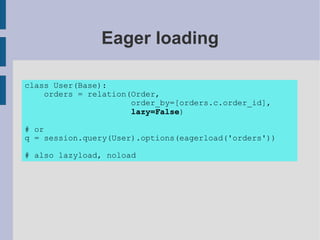 Eager loading

class User(Base):
    orders = relation(Order,
                      order_by=[orders.c.order_id],
                      lazy=False)

# or
q = session.query(User).options(eagerload('orders'))

# also lazyload, noload
 