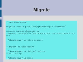 Migrate

# one-time setup

migrate create path/to/upgradescripts "comment"

migrate manage dbmanage.py
--repository=path/to/upgradescripts –url=db-connection-
url

./dbmanage.py version_control


# repeat as necessary:

./dbmanage.py script_sql sqlite
# edit script

./dbmanage.py upgrade
 