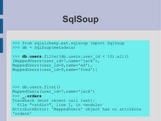 SqlSoup

>>> from sqlalchemy.ext.sqlsoup import SqlSoup
>>> db = SqlSoup(metadata)

>>> db.users.filter(db.users.user_id < 10).all()
[MappedUsers(user_id=7,name='jack'),
MappedUsers(user_id=8,name='ed'),
MappedUsers(user_id=9,name='fred')]



>>> db.users.first()
MappedUsers(user_id=7,name='jack')
>>> _.orders
Traceback (most recent call last):
  File "<stdin>", line 1, in <module>
AttributeError: 'MappedUsers' object has no attribute
'orders'
 