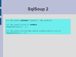 SqlSoup 2

>>> db.users.relate('orders', db.orders)

>>> db.users.first().orders
[MappedOrders(...)]

>>> db.users.filter(db.users.orders.any()).all()
[MappedUsers(...)]
 