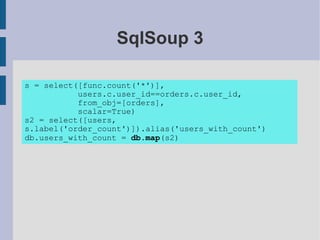 SqlSoup 3

s = select([func.count('*')],
           users.c.user_id==orders.c.user_id,
           from_obj=[orders],
           scalar=True)
s2 = select([users,
s.label('order_count')]).alias('users_with_count')
db.users_with_count = db.map(s2)
 