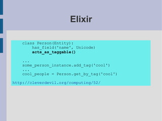 Elixir

   class Person(Entity):
       has_field('name', Unicode)
       acts_as_taggable()

   ...
   some_person_instance.add_tag('cool')
   ...
   cool_people = Person.get_by_tag('cool')

http://cleverdevil.org/computing/52/
 