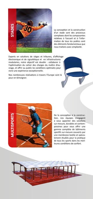 La conception et la construction
d’un stade sont des processus
complexes dont les composantes
relatives à l’accueil et à l’infor-
mation de tous les publics sont
des éléments fondamentaux que
nous traitons avec simplexité.
Experts en solutions de sièges et tribunes, d’affichage
électronique et de signalétique et en infrastructures
modulaires, notre objectif est double  : collaborer à
l’optimisation du cahier des charges du maître d’ou-
vrage, et offrir au public les conditions optimales pour
vivre une expérience exceptionnelle.
Nos nombreuses réalisations à travers l’Europe sont là
pour en témoigner.
De la conception à la construc-
tion, nos équipes s’engagent
à vous apporter des solutions
sur-mesure, durables et contem-
poraines pour vous offrir une
gamme complète de bâtiments
sportifs sur-mesure couverts par
une membrane textile et spécia-
lement étudiés pour la pratique
de tous les sports dans les meil-
leures conditions de confort.
StadesMultisports
 