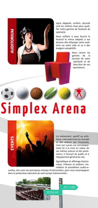 Ligne élégante, confort, sécurité
sont les maîtres mots pour quali-
fier notre gamme de fauteuils de
spectacle.
Nous veillons à vous fournir le
fauteuil le mieux adaptés à vos
besoins afin d’équiper votre audi-
toire ou votre salle et ce à des
budgets compétitifs.
Nous serons les
garants de la
réussite de votre
spectacle et du
bien-être de vos
spectateurs.
Un événement, sportif ou artis-
tique, c’est avant tout un concept
et des acteurs qui l’incarnent,
mais son succès est intrinsèque-
ment lié à la mise en valeur de
ces mêmes acteurs et des parte-
naires, à l’accueil du public et à
l’équipement général du site.
Signalétique et affichage électro-
nique, tribunes et podium, ani-
mations et prestations audio-vi-
suelles, tels sont nos principaux champs d’intervention, pour vous accompagner
dans la production exécutive de votre projet événementiel.
AuditoriumEvents
 