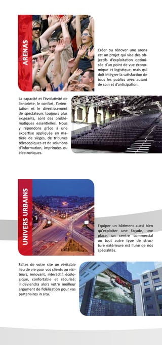 Equiper un bâtiment aussi bien
qu’exploiter une façade, une
place, un centre commercial
ou tout autre type de struc-
ture extérieure est l’une de nos
spécialités.
Faîtes de votre site un véritable
lieu de vie pour vos clients ou visi-
teurs, innovant, interactif, écolo-
gique, confortable et sécurisé;
il deviendra alors votre meilleur
argument de fidélisation pour vos
partenaires in situ.
Créer ou rénover une arena
est un projet qui vise des ob-
jectifs d’exploitation optimi-
sée d’un point de vue écono-
mique et logistique, mais qui
doit intégrer la satisfaction de
tous les publics avec autant
de soin et d’anticipation.
La capacité et l’évolutivité de
l’enceinte, le confort, l’orien-
tation et le divertissement
de spectateurs toujours plus
exigeants, sont des problé-
matiques essentielles. Nous
y répondons grâce à une
expertise appliquée en ma-
tière de sièges, de tribunes
télescopiques et de solutions
d’information, imprimées ou
électroniques.
UniversUrbainsArenas
 
