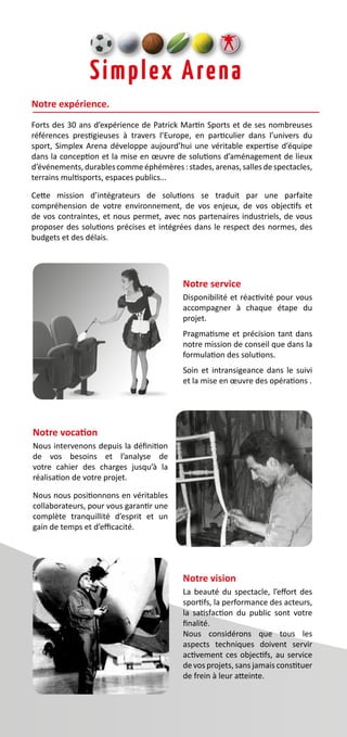 Notre expérience.
Forts des 30 ans d’expérience de Patrick Martin Sports et de ses nombreuses
références prestigieuses à travers l’Europe, en particulier dans l’univers du
sport, Simplex Arena développe aujourd’hui une véritable expertise d’équipe
dans la conception et la mise en œuvre de solutions d’aménagement de lieux
d’événements,durablescommeéphémères :stades,arenas,sallesdespectacles,
terrains multisports, espaces publics…
Cette mission d’intégrateurs de solutions se traduit par une parfaite
compréhension de votre environnement, de vos enjeux, de vos objectifs et
de vos contraintes, et nous permet, avec nos partenaires industriels, de vous
proposer des solutions précises et intégrées dans le respect des normes, des
budgets et des délais.
Notre service
Disponibilité et réactivité pour vous
accompagner à chaque étape du
projet.
Pragmatisme et précision tant dans
notre mission de conseil que dans la
formulation des solutions.
Soin et intransigeance dans le suivi
et la mise en œuvre des opérations .
Notre vision
La beauté du spectacle, l’effort des
sportifs, la performance des acteurs,
la satisfaction du public sont votre
finalité.
Nous considérons que tous les
aspects techniques doivent servir
activement ces objectifs, au service
de vos projets, sans jamais constituer
de frein à leur atteinte.
Notre vocation
Nous intervenons depuis la définition
de vos besoins et l’analyse de
votre cahier des charges jusqu’à la
réalisation de votre projet.
Nous nous positionnons en véritables
collaborateurs, pour vous garantir une
complète tranquillité d’esprit et un
gain de temps et d’efficacité.
 