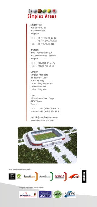 Siège social
Rue du Pont, 52
B-1430 Rebecq
Belgique
Tél :	 +32 (0)485 22 19 36
	 +33 (0)6 50 73 62 32
Fax :	 +32 (0)67 638 216
Brussels
Bld A. Reyerslaan, 106
B-1030 Bruxelles - Brussel
Belgium
Tél :	 +32(0)495 541 170
Fax :	 +32(0)2 791 56 69
London
Simplex Arena Ltd
35 Beaufort Court
Admirals Way
South Quay Waterside
London E14 9XL
United Kingdom
Lyon
16 boulevard Yves Farge
69007 Lyon
France
Tél :	 +32 (0)982 426 828
Mobile :	+32 (0)615 323 383
patrick@simplexarena.com
www.simplexarena.com
Nos partenaires industriels :
Simplex Arena est membre de:
 