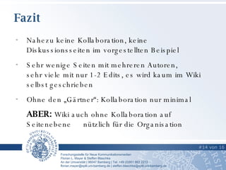 Fazit #16  von   21   #   von   16   Nahezu keine Kollaboration, keine Diskussionsseiten im vorgestellten Beispiel Sehr wenige Seiten mit mehreren Autoren, sehr viele mit nur 1-2 Edits, es wird kaum im Wiki selbst geschrieben Ohne den „Gärtner“: Kollaboration nur minimal ABER:  Wiki auch ohne Kollaboration auf Seitenebene  nützlich für die Organisation 