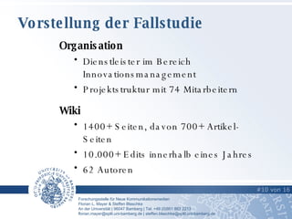 Vorstellung der Fallstudie #   von   6 Organisation Dienstleister im Bereich Innovationsmanagement Projektstruktur mit 74 Mitarbeitern Wiki  1400+ Seiten, davon 700+ Artikel-Seiten 10.000+ Edits innerhalb eines Jahres 62 Autoren  #   von   16   