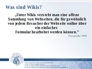 Was sind Wikis? „ Unter Wikis versteht man eine offene Sammlung von Webseiten, die für gewöhnlich von jedem Besucher der Webseite online über ein einfaches  Formular bearbeitet werden können.“ Przepiorka 2004 #   von   16   