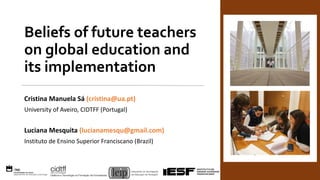 Beliefs of future teachers
on global education and
its implementation
Cristina Manuela Sá (cristina@ua.pt)
University of Aveiro, CIDTFF (Portugal)
Luciana Mesquita (lucianamesqu@gmail.com)
Instituto de Ensino Superior Franciscano (Brazil)
 