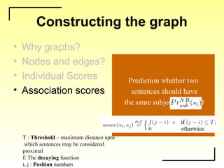 Constructing the graph
• Why graphs?
• Nodes and edges?
• Individual Scores
• Association scores
To model item-specific
and pairwise information
independently.
• Why graphs?
• Nodes and edges?
• Individual Scores
• Association scores
Nodes: Sentences of
the document and source & sink
Source & sink represent
the two classes of sentences
Edges: Weighted with
either of the two scores
• Why graphs?
• Nodes and edges?
• Individual Scores
• Association scores
Prediction whether
the sentence is subjective or not
Indsub(si)=
• Why graphs?
• Nodes and edges?
• Individual Scores
• Association scores
Prediction whether two
sentences should have
the same subjectivity level
T : Threshold – maximum distance upto
which sentences may be considered
proximal
f: The decaying function
i, j : Position numbers
 