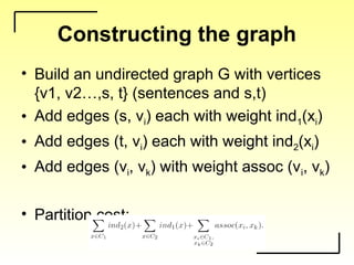 Constructing the graph
• Build an undirected graph G with vertices
{v1, v2…,s, t} (sentences and s,t)
• Add edges (s, vi) each with weight ind1(xi)
• Add edges (t, vi) each with weight ind2(xi)
• Add edges (vi, vk) with weight assoc (vi, vk)
• Partition cost:
 