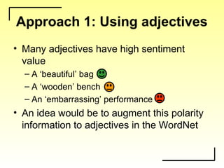 Approach 1: Using adjectives
• Many adjectives have high sentiment
value
– A ‘beautiful’ bag
– A ‘wooden’ bench
– An ‘embarrassing’ performance
• An idea would be to augment this polarity
information to adjectives in the WordNet
 