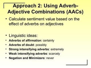 Approach 2: Using Adverb-
Adjective Combinations (AACs)
• Calculate sentiment value based on the
effect of adverbs on adjectives
• Linguistic ideas:
• Adverbs of affirmation: certainly
• Adverbs of doubt: possibly
• Strong intensifying adverbs: extremely
• Weak intensifying adverbs: scarcely
• Negation and Minimizers: never
 