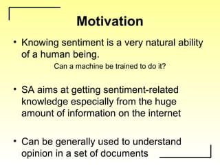 Motivation
• Knowing sentiment is a very natural ability
of a human being.
Can a machine be trained to do it?
• SA aims at getting sentiment-related
knowledge especially from the huge
amount of information on the internet
• Can be generally used to understand
opinion in a set of documents
 