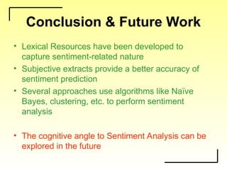 Conclusion & Future Work
• Lexical Resources have been developed to
capture sentiment-related nature
• Subjective extracts provide a better accuracy of
sentiment prediction
• Several approaches use algorithms like Naïve
Bayes, clustering, etc. to perform sentiment
analysis
• The cognitive angle to Sentiment Analysis can be
explored in the future
 