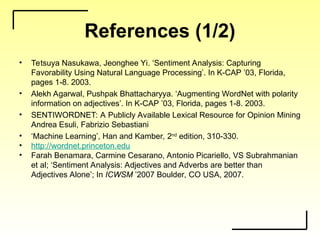 References (1/2)
• Tetsuya Nasukawa, Jeonghee Yi. ‘Sentiment Analysis: Capturing
Favorability Using Natural Language Processing’. In K-CAP ’03, Florida,
pages 1-8. 2003.
• Alekh Agarwal, Pushpak Bhattacharyya. ‘Augmenting WordNet with polarity
information on adjectives’. In K-CAP ’03, Florida, pages 1-8. 2003.
• SENTIWORDNET: A Publicly Available Lexical Resource for Opinion Mining
Andrea Esuli, Fabrizio Sebastiani
• ‘Machine Learning’, Han and Kamber, 2nd
edition, 310-330.
• http://wordnet.princeton.edu
• Farah Benamara, Carmine Cesarano, Antonio Picariello, VS Subrahmanian
et al; ‘Sentiment Analysis: Adjectives and Adverbs are better than
Adjectives Alone’; In ICWSM ’2007 Boulder, CO USA, 2007.
 