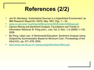 References (2/2)
• Jon M. Kleinberg; ‘Authoritative Sources in a Hyperlinked Environment’ as
IBM Research Report RJ 10076, May 1997, Pgs. 1 – 34.
• www.cs.uah.edu/~jrushing/cs696-summer2004/notes/Ch8Supp.ppt
• Opinion Mining and Sentiment Analysis, Foundations and Trends in
Information Retrieval, B. Pang and L. Lee, Vol. 2, Nos. 1–2 (2008) 1–135,
2008.
• Bo Pang, Lillian Lee; ‘A Sentimental Education: Sentiment Analysis Using
Subjectivity Summarization Based on Minimum Cuts’; Proceedings of the
42nd ACL; pp. 271–278; 2004.
• http://www.cse.iitb.ac.in/~veeranna/ppt/Wordnet-Affect.ppt
 