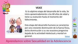 Volver
VEJEZ
Es la séptima etapa del desarrollo de la vida, Se
inicia aproximadamente a los 60 años de edad y
tiene su evolución hasta el momento del
fallecimiento.
Esta etapa del desarrollo humano se caracteriza
por una creciente disminución de la fuerza física,
dicha disminución a su vez ocasiona progresiva
bajada de la actividad intelectual y mental en
general.
 